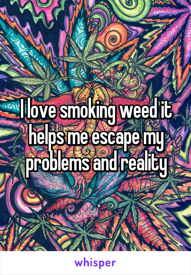 I love smoking weed it helps me escape my problems and reality