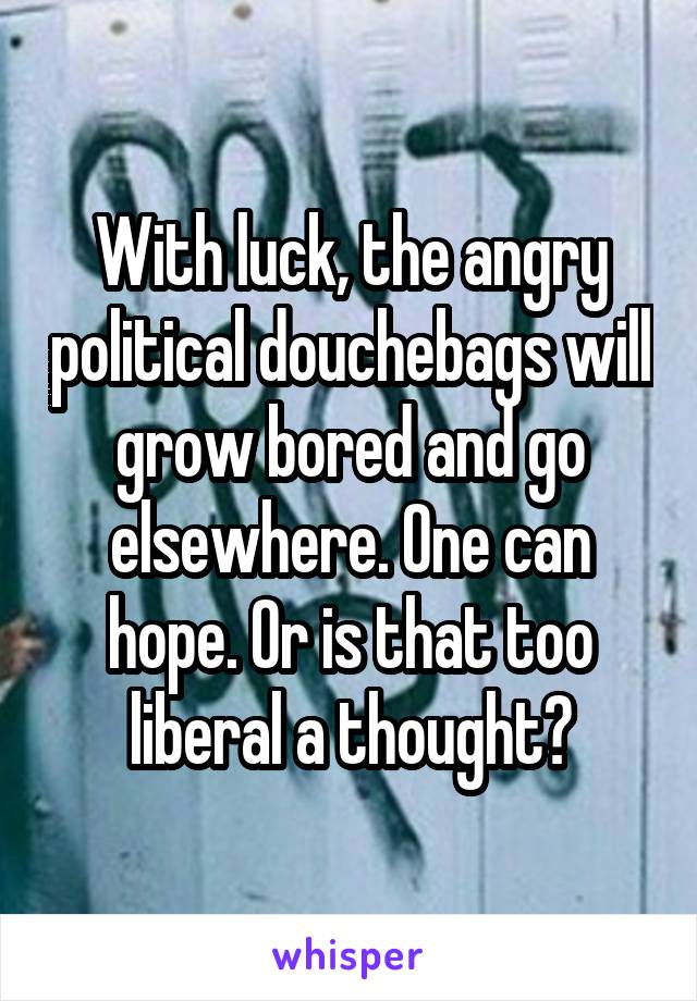 With luck, the angry political douchebags will grow bored and go elsewhere. One can hope. Or is that too liberal a thought?