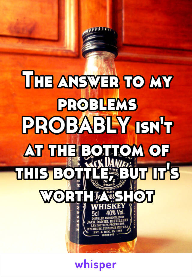 The answer to my problems PROBABLY isn't at the bottom of this bottle, but it's worth a shot