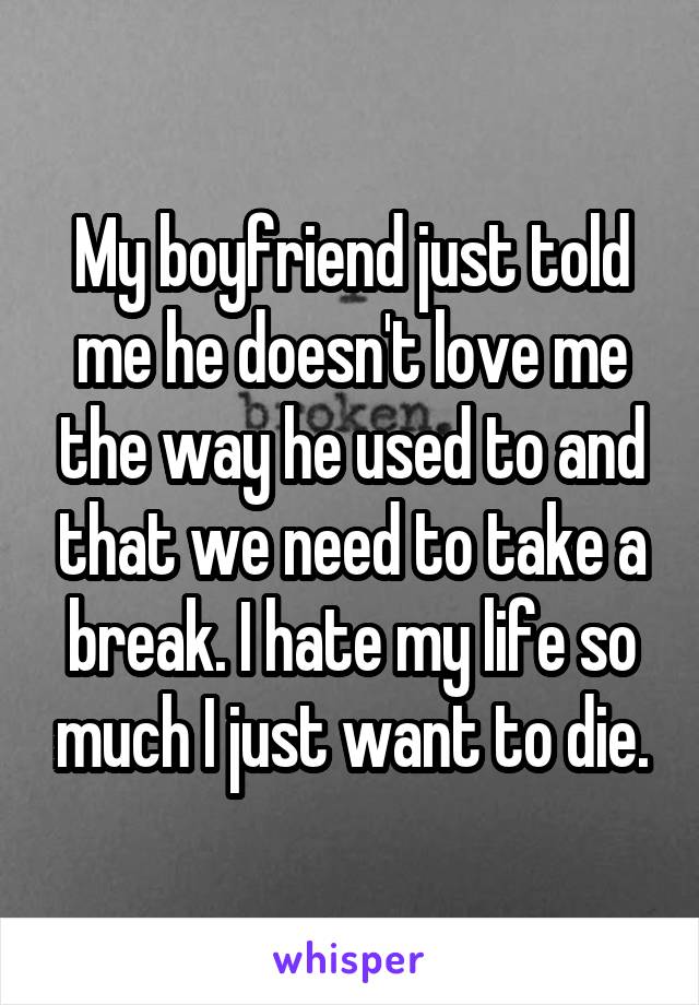 My boyfriend just told me he doesn't love me the way he used to and that we need to take a break. I hate my life so much I just want to die.