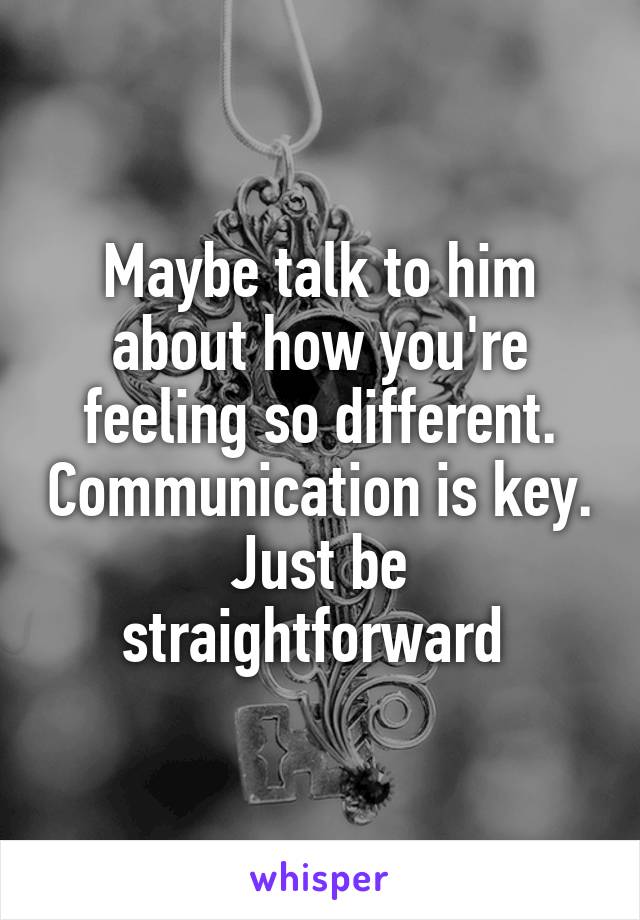 Maybe talk to him about how you're feeling so different. Communication is key. Just be straightforward 