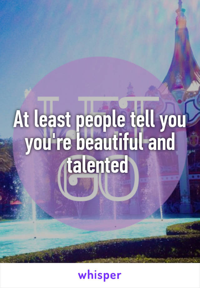 At least people tell you you're beautiful and talented 