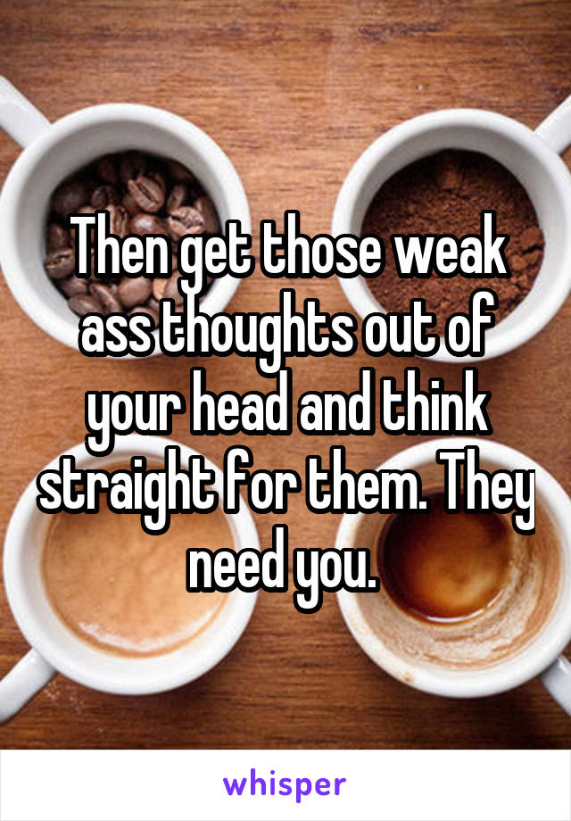 Then get those weak ass thoughts out of your head and think straight for them. They need you. 