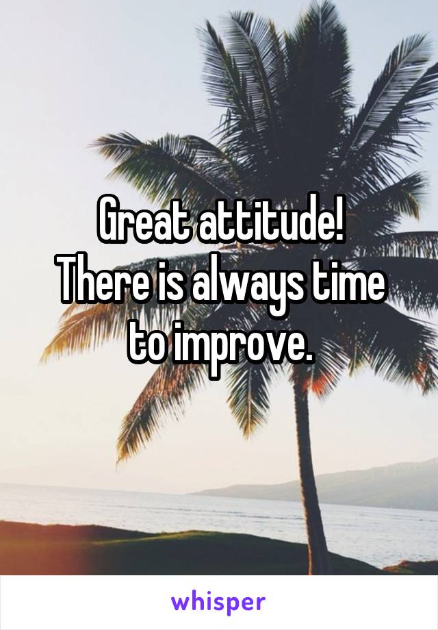 Great attitude!
There is always time to improve.
