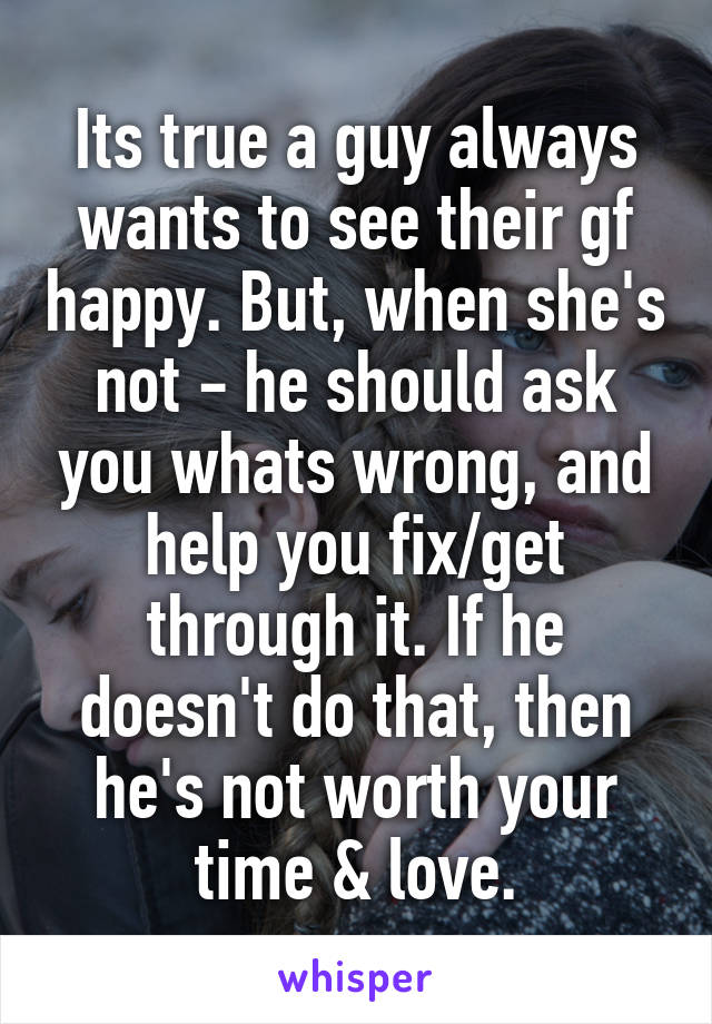 Its true a guy always wants to see their gf happy. But, when she's not - he should ask you whats wrong, and help you fix/get through it. If he doesn't do that, then he's not worth your time & love.