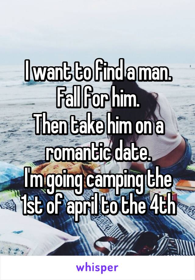 I want to find a man.
Fall for him.
Then take him on a romantic date.
I'm going camping the 1st of april to the 4th