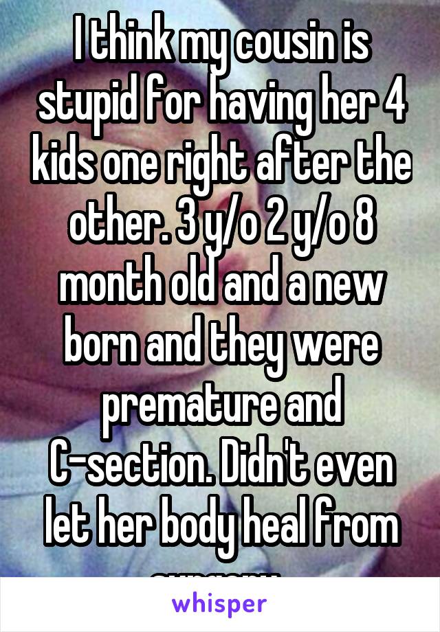 I think my cousin is stupid for having her 4 kids one right after the other. 3 y/o 2 y/o 8 month old and a new born and they were premature and C-section. Didn't even let her body heal from surgery. 