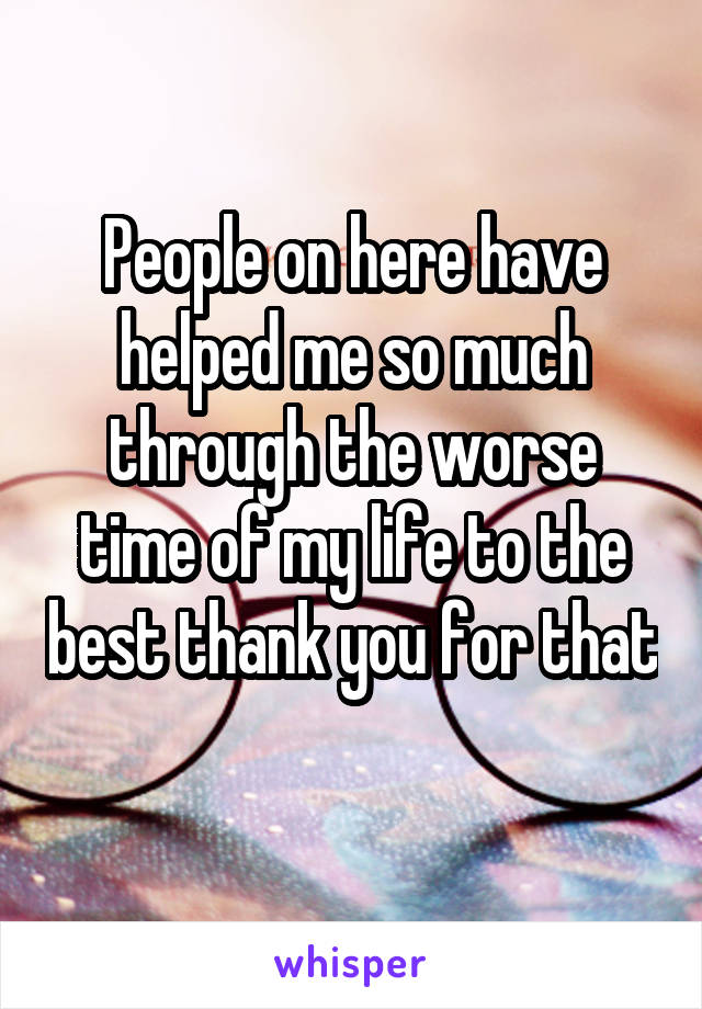 People on here have helped me so much through the worse time of my life to the best thank you for that 