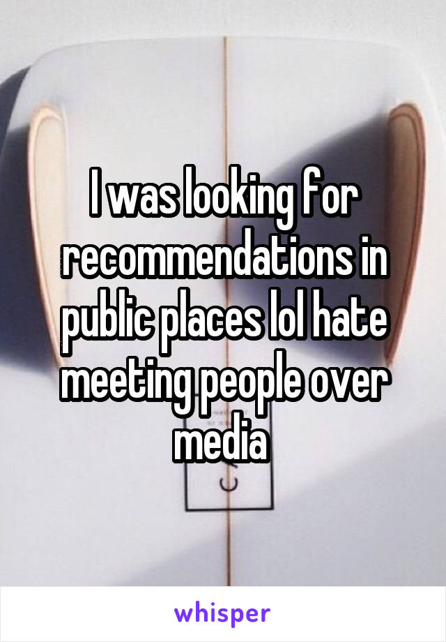 I was looking for recommendations in public places lol hate meeting people over media 