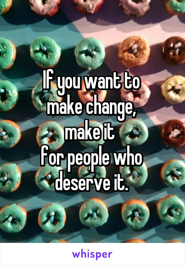 If you want to 
make change, 
make it  
for people who 
deserve it. 