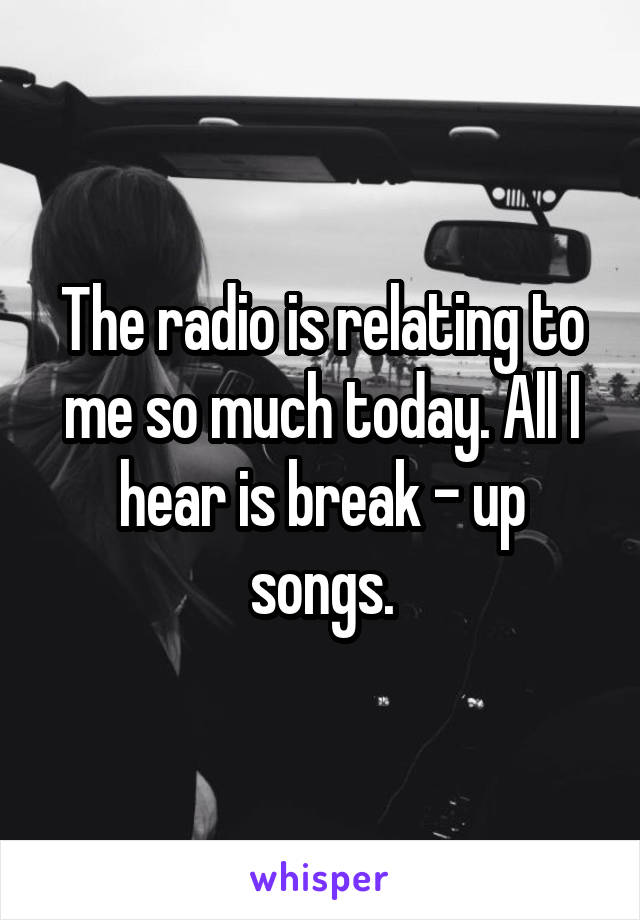 The radio is relating to me so much today. All I hear is break - up songs.