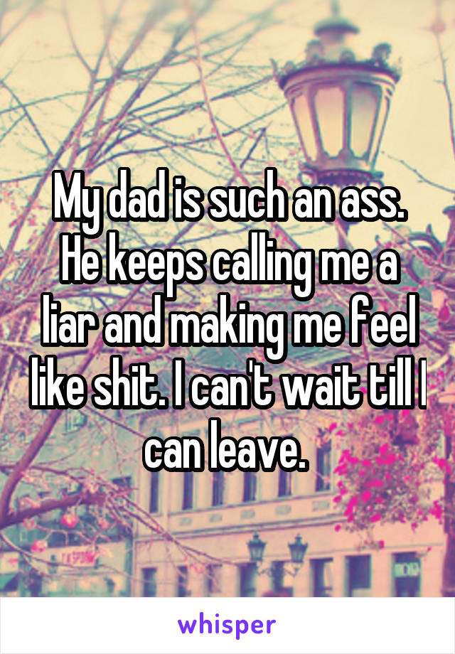 My dad is such an ass. He keeps calling me a liar and making me feel like shit. I can't wait till I can leave. 