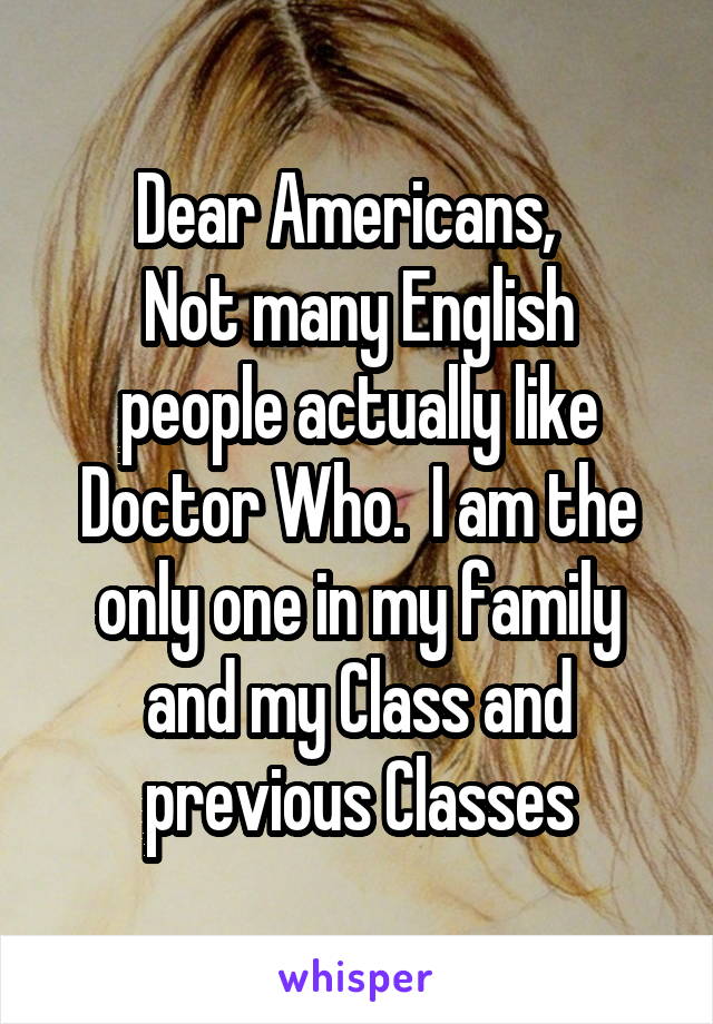 Dear Americans,  
Not many English people actually like Doctor Who.  I am the only one in my family and my Class and previous Classes