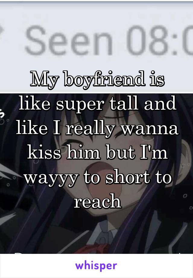 My boyfriend is like super tall and like I really wanna kiss him but I'm wayyy to short to reach