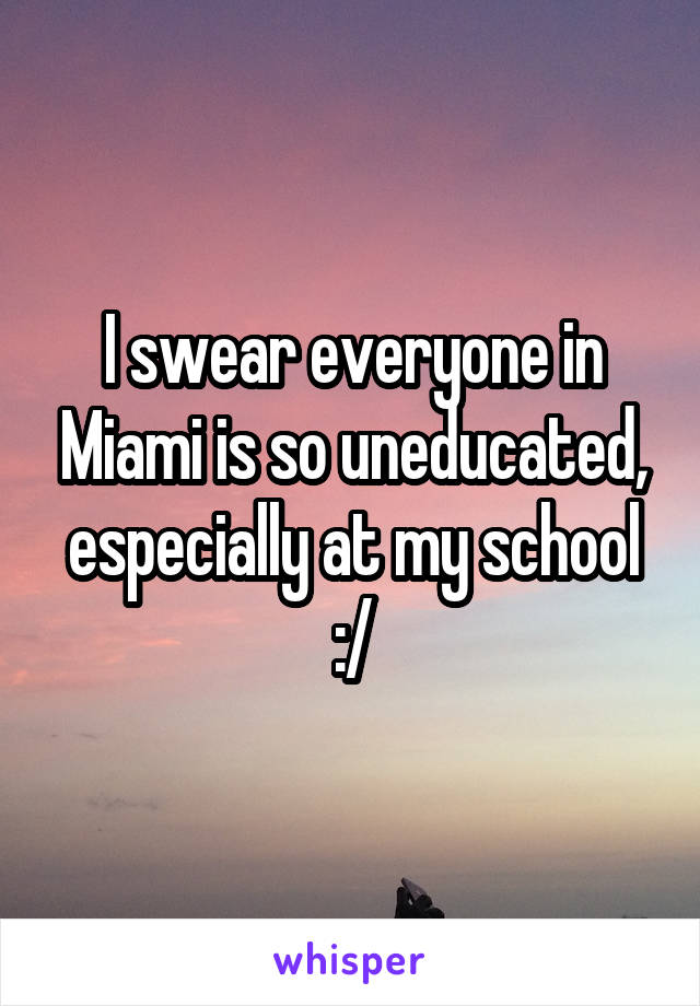 I swear everyone in Miami is so uneducated, especially at my school :/