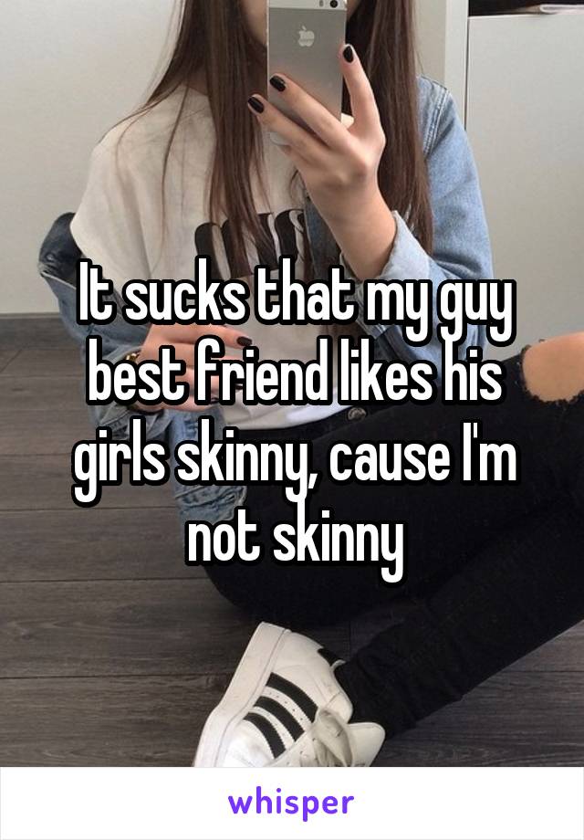 It sucks that my guy best friend likes his girls skinny, cause I'm not skinny