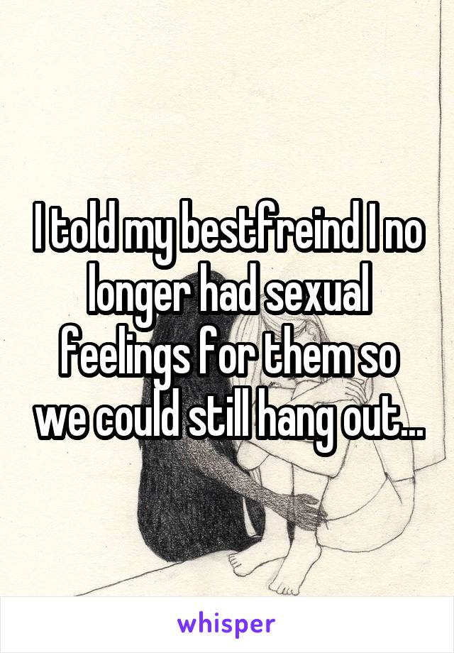 I told my bestfreind I no longer had sexual feelings for them so we could still hang out...