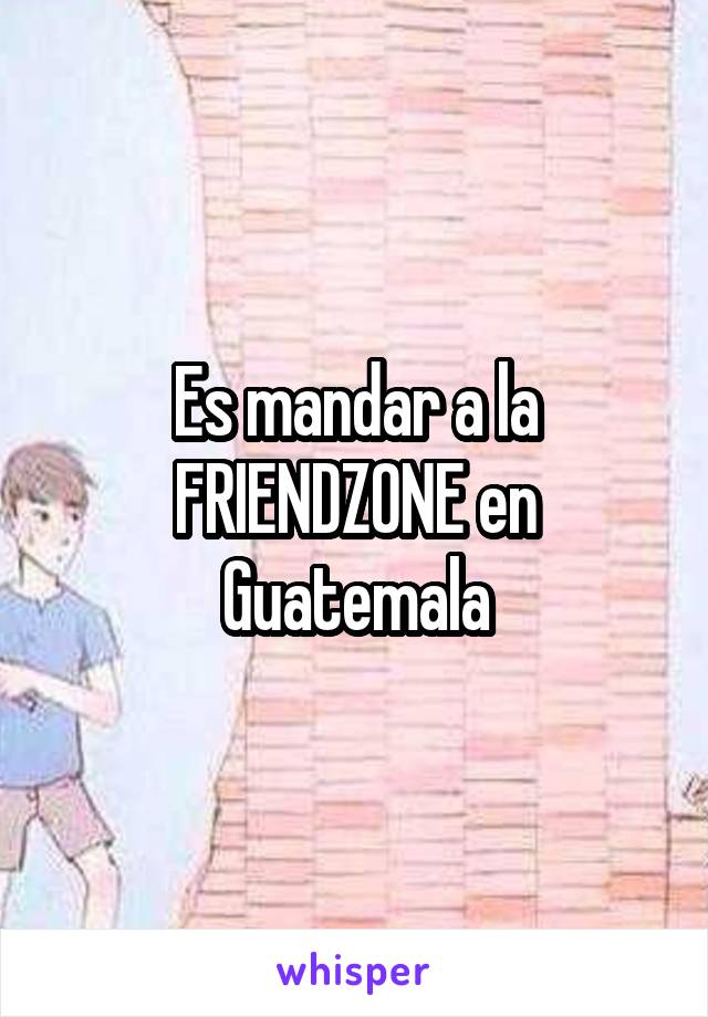 Es mandar a la FRIENDZONE en Guatemala