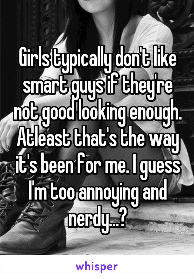 Girls typically don't like smart guys if they're not good looking enough. Atleast that's the way it's been for me. I guess I'm too annoying and nerdy...?