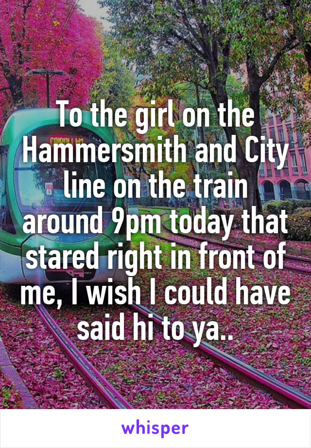 To the girl on the Hammersmith and City line on the train around 9pm today that stared right in front of me, I wish I could have said hi to ya..