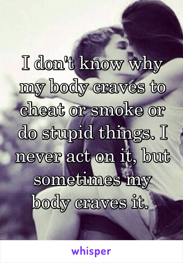 I don't know why my body craves to cheat or smoke or do stupid things. I never act on it, but sometimes my body craves it. 