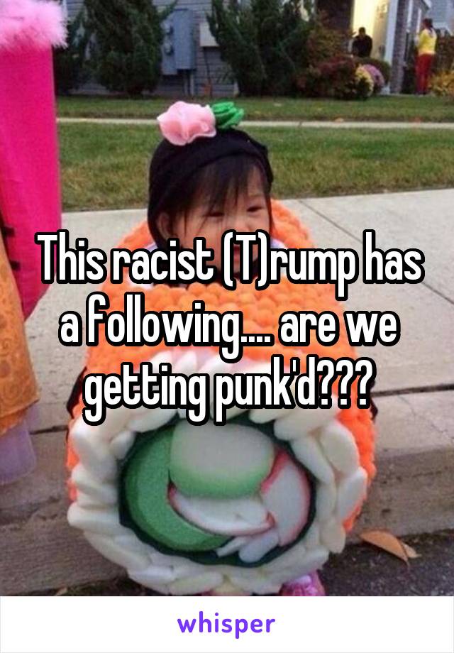 This racist (T)rump has a following.... are we getting punk'd???