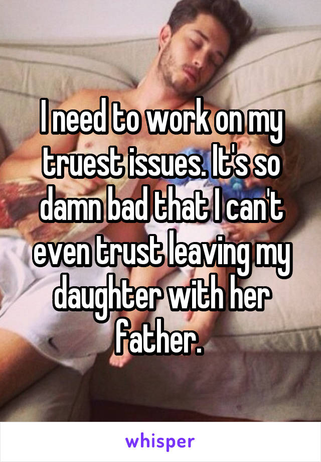 I need to work on my truest issues. It's so damn bad that I can't even trust leaving my daughter with her father. 