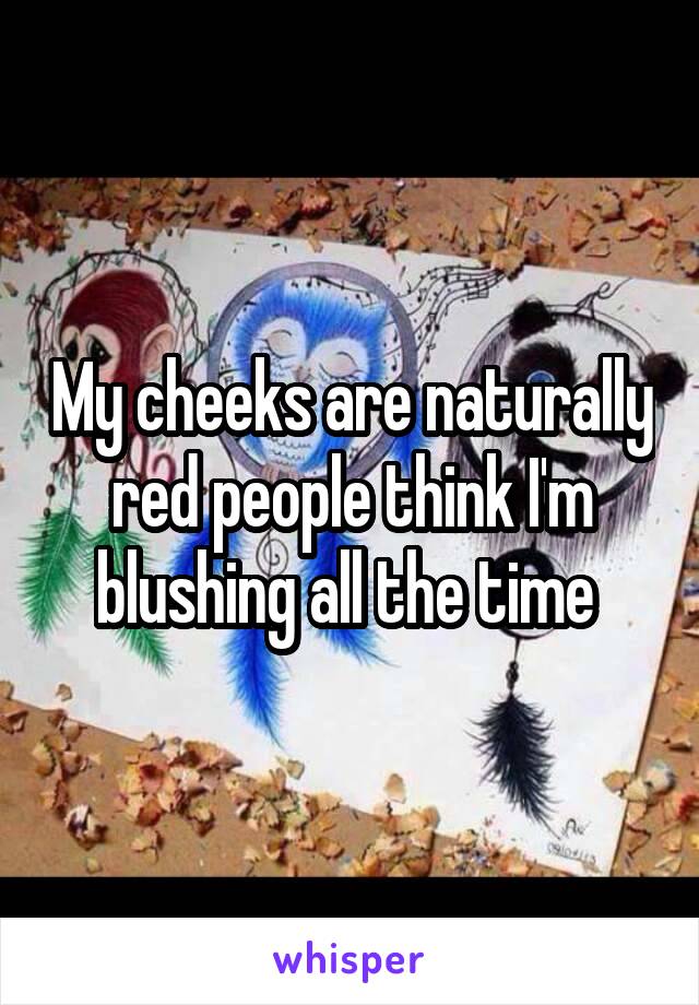 My cheeks are naturally red people think I'm blushing all the time 