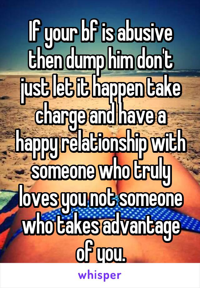 If your bf is abusive then dump him don't just let it happen take charge and have a happy relationship with someone who truly loves you not someone who takes advantage of you.