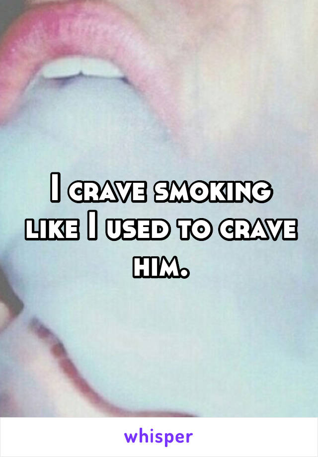 I crave smoking like I used to crave him.