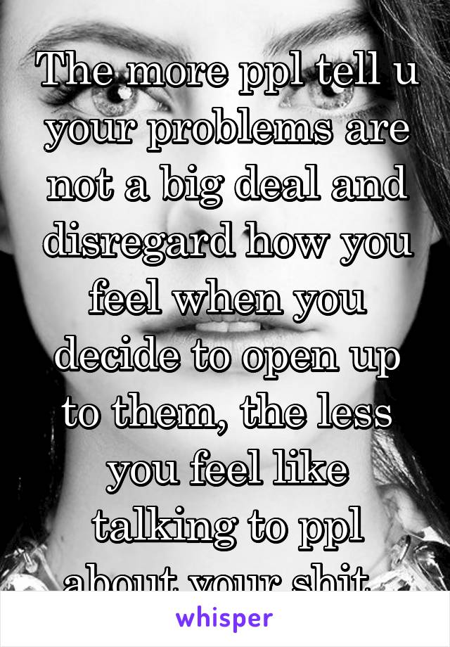 The more ppl tell u your problems are not a big deal and disregard how you feel when you decide to open up to them, the less you feel like talking to ppl about your shit. 