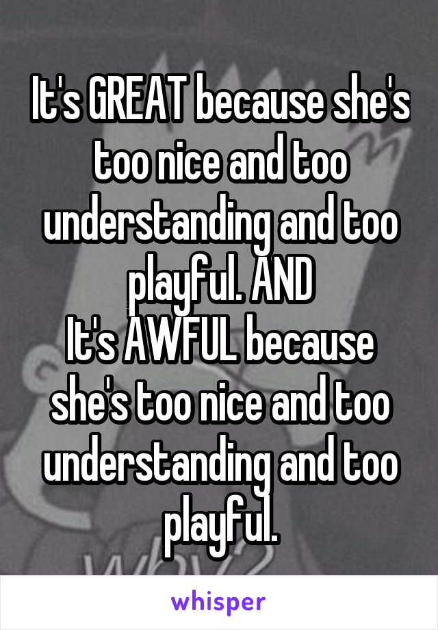 It's GREAT because she's too nice and too understanding and too playful. AND
It's AWFUL because she's too nice and too understanding and too playful.