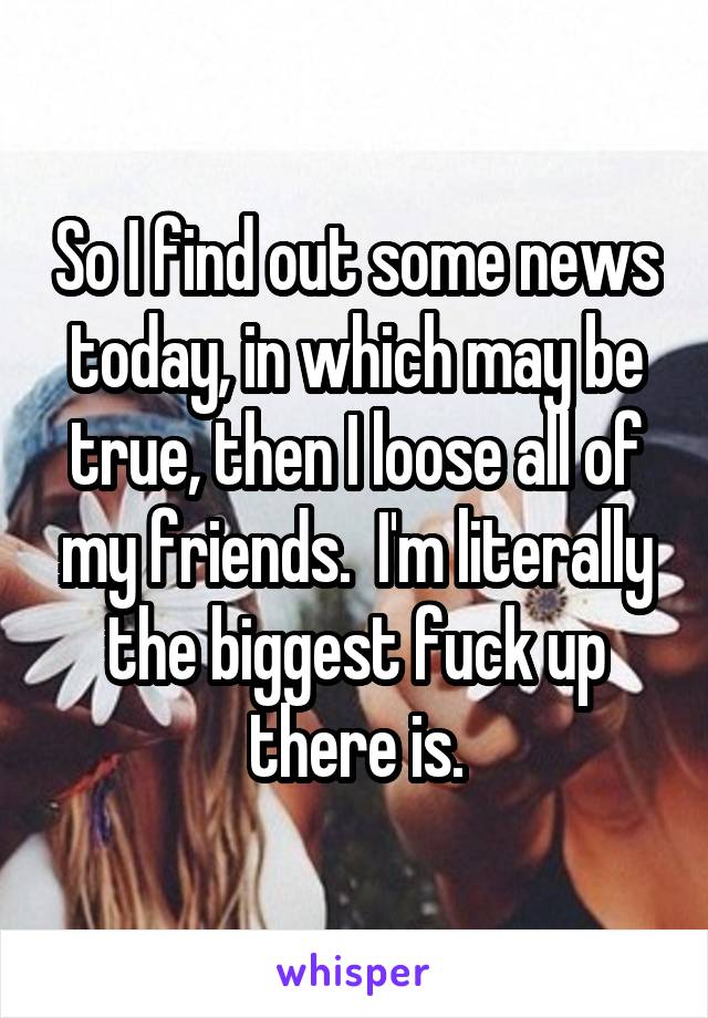 So I find out some news today, in which may be true, then I loose all of my friends.  I'm literally the biggest fuck up there is.