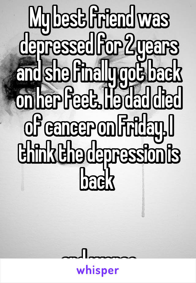 My best friend was depressed for 2 years and she finally got back on her feet. He dad died of cancer on Friday. I think the depression is back 


and worse