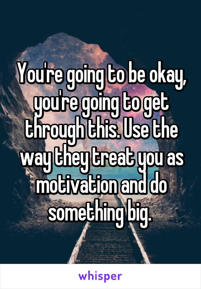 You're going to be okay, you're going to get through this. Use the way they treat you as motivation and do something big. 