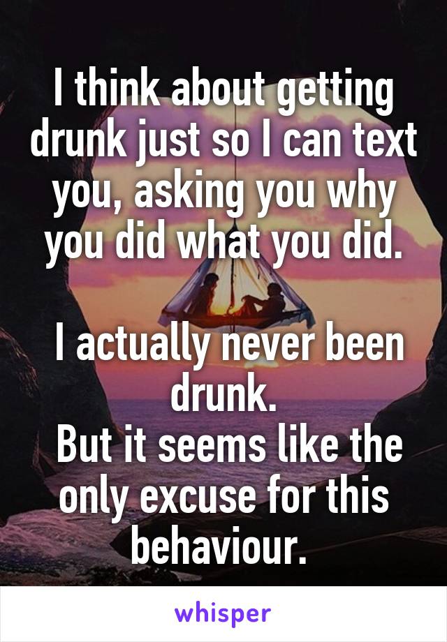 I think about getting drunk just so I can text you, asking you why you did what you did.

 I actually never been drunk.
 But it seems like the only excuse for this behaviour. 