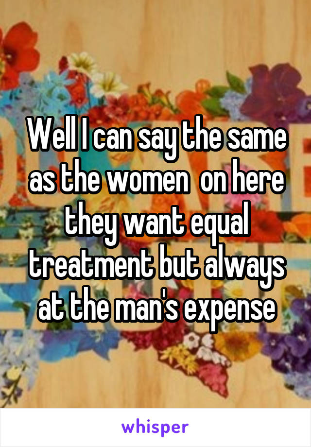 Well I can say the same as the women  on here they want equal treatment but always at the man's expense