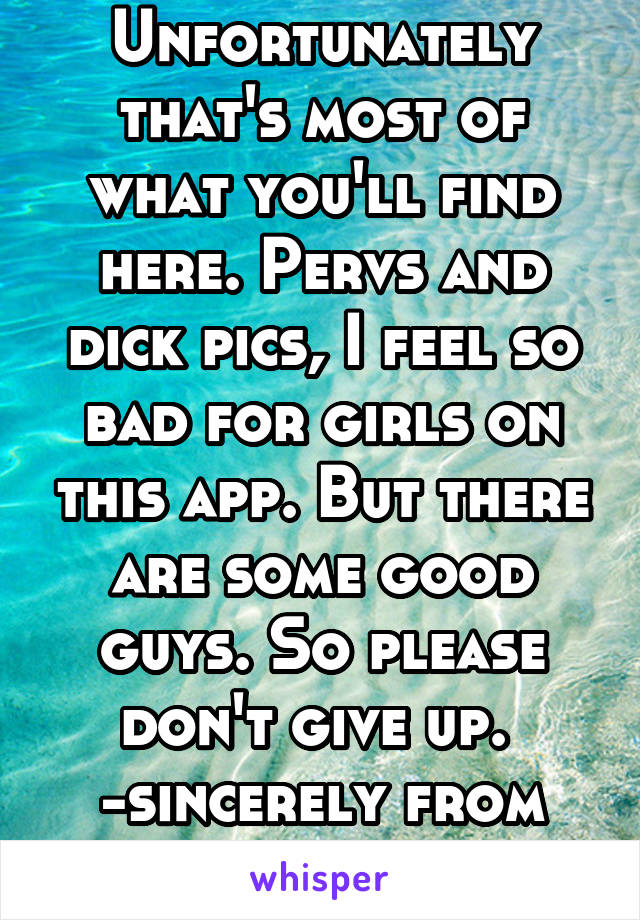 Unfortunately that's most of what you'll find here. Pervs and dick pics, I feel so bad for girls on this app. But there are some good guys. So please don't give up. 
-sincerely from all the good ones.