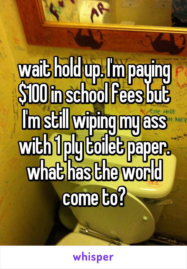 wait hold up. I'm paying $100 in school fees but I'm still wiping my ass with 1 ply toilet paper. what has the world come to?