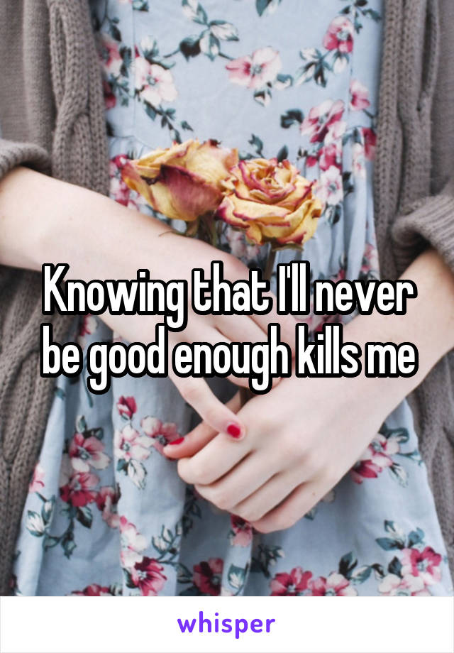 Knowing that I'll never be good enough kills me