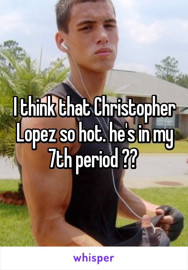 I think that Christopher Lopez so hot. he's in my 7th period 😍😍 