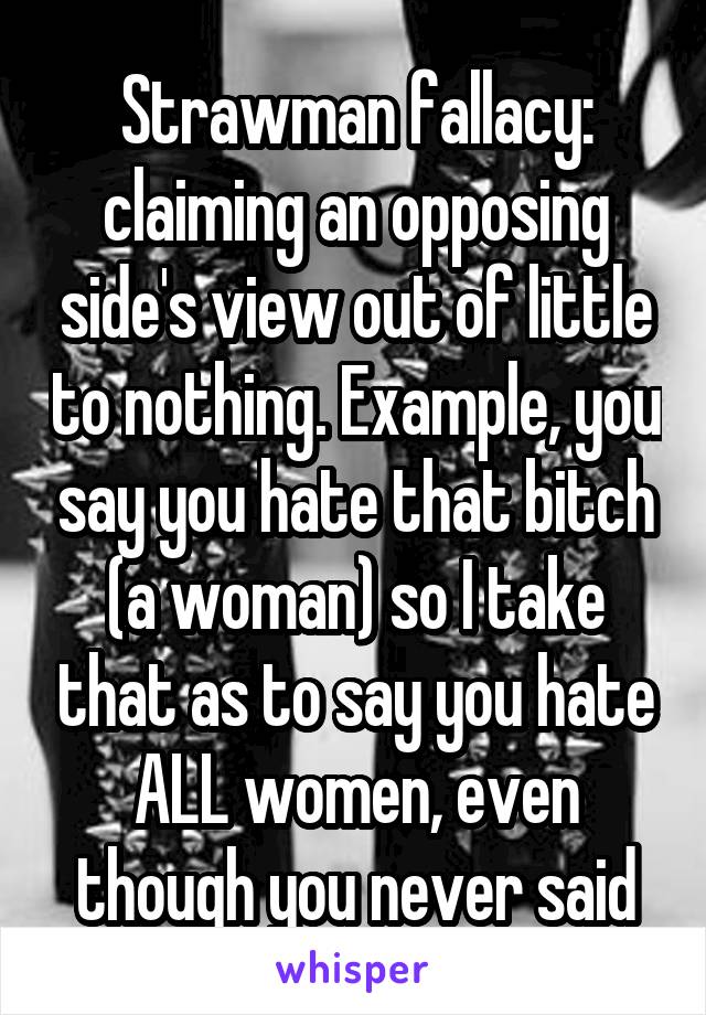 Strawman fallacy: claiming an opposing side's view out of little to nothing. Example, you say you hate that bitch (a woman) so I take that as to say you hate ALL women, even though you never said