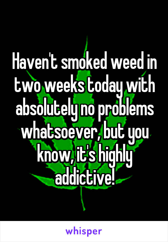 Haven't smoked weed in two weeks today with absolutely no problems whatsoever, but you know, it's highly addictive!