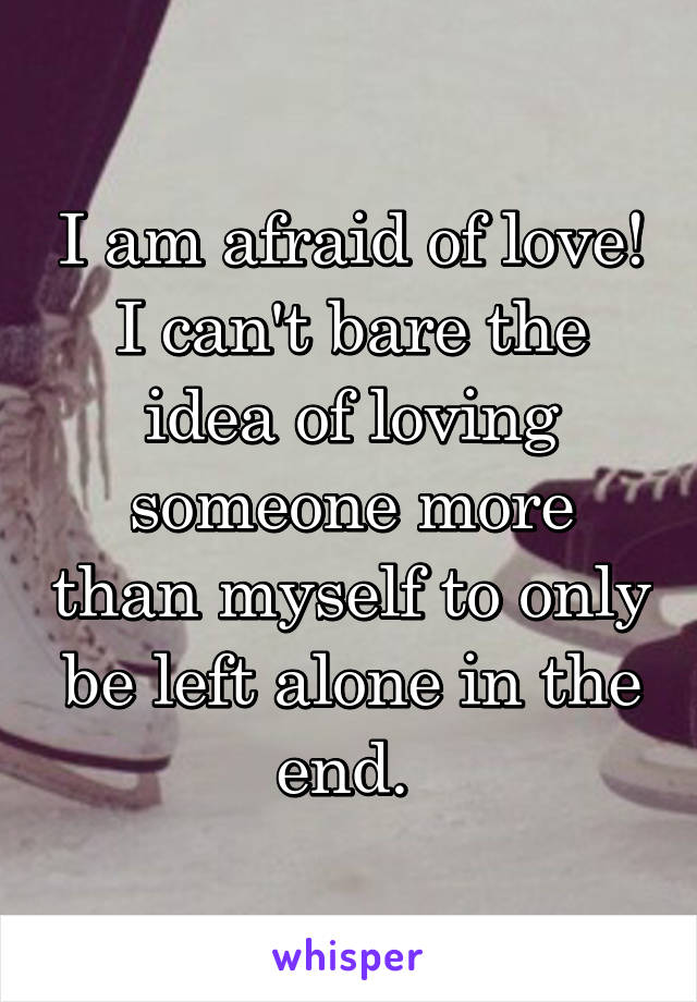 I am afraid of love! I can't bare the idea of loving someone more than myself to only be left alone in the end. 