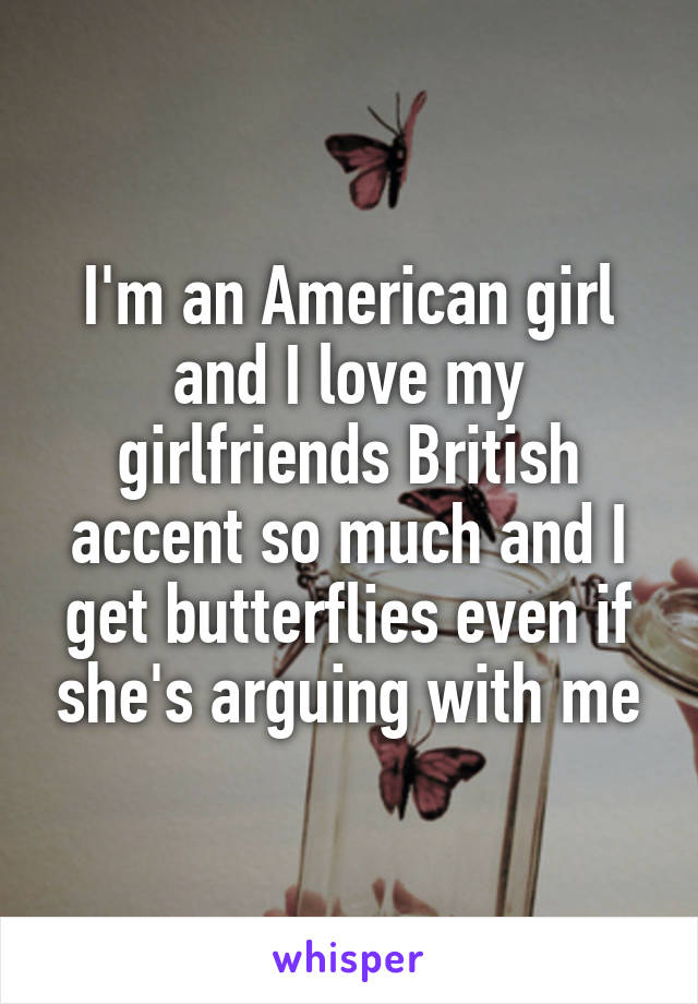 I'm an American girl and I love my girlfriends British accent so much and I get butterflies even if she's arguing with me