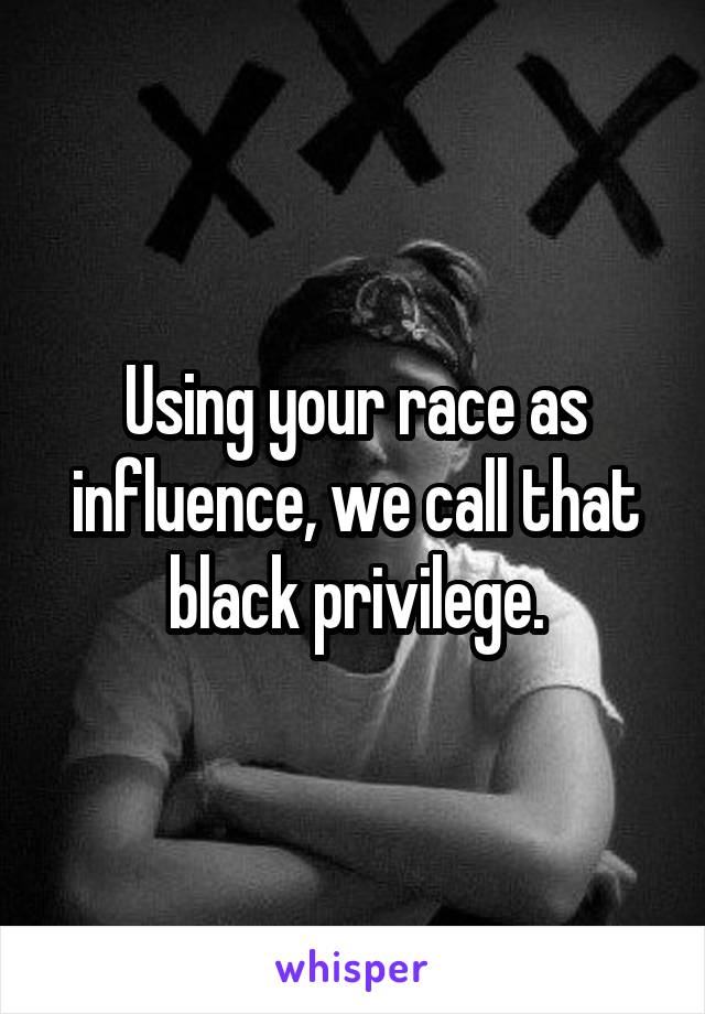 Using your race as influence, we call that black privilege.