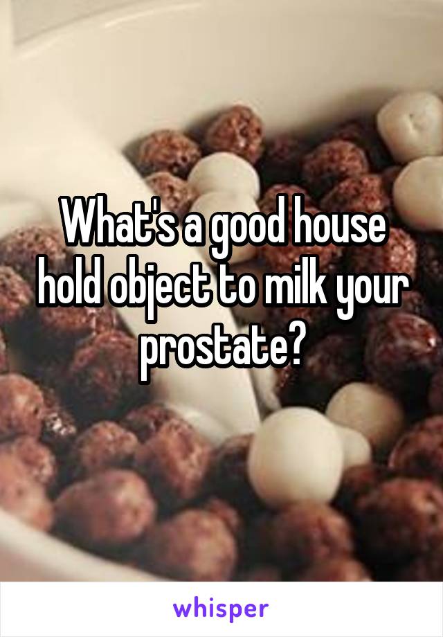 What's a good house hold object to milk your prostate?
