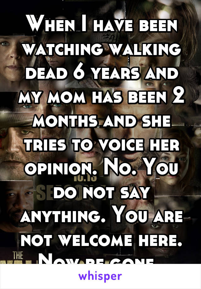 When I have been watching walking dead 6 years and my mom has been 2 months and she tries to voice her opinion. No. You do not say anything. You are not welcome here. Now be gone. 