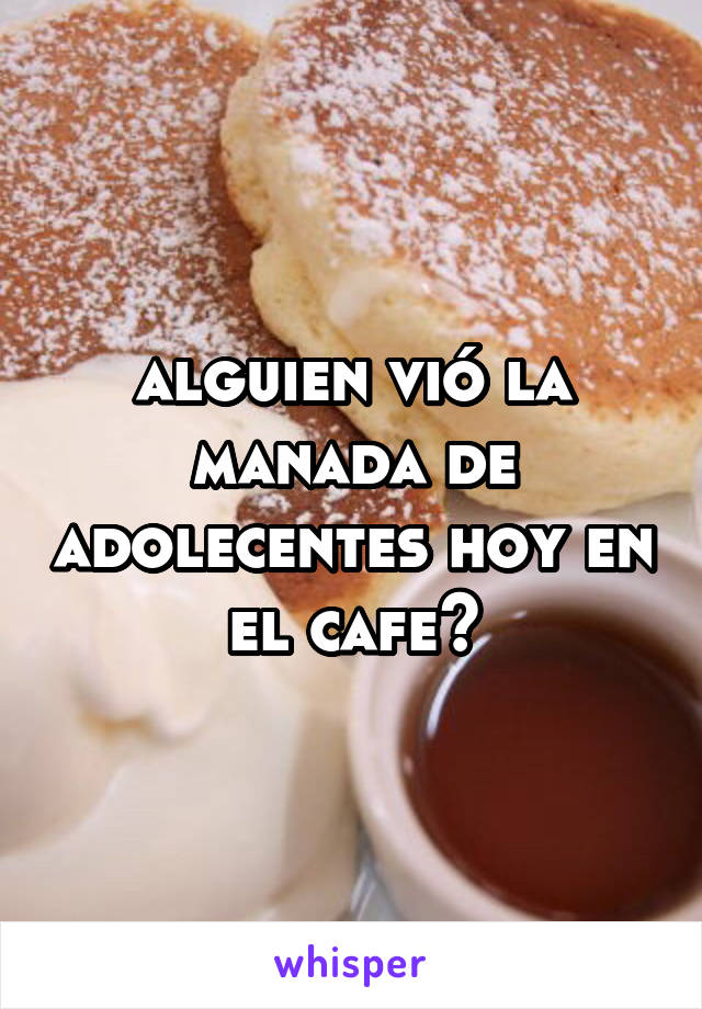 alguien vió la manada de adolecentes hoy en el cafe?