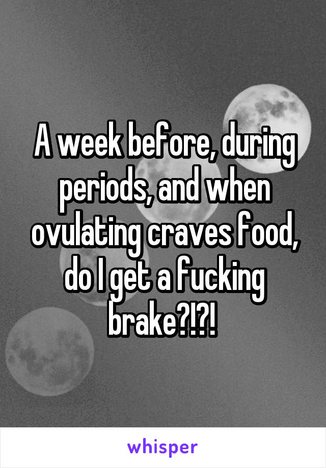 A week before, during periods, and when ovulating craves food, do I get a fucking brake?!?! 